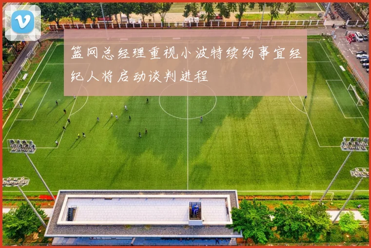 篮网总经理重视小波特续约事宜经纪人将启动谈判进程