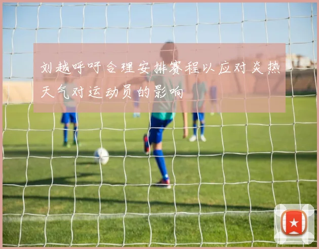刘越呼吁合理安排赛程以应对炎热天气对运动员的影响